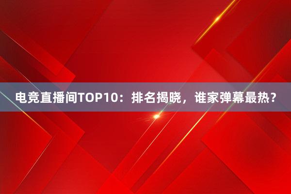 电竞直播间TOP10：排名揭晓，谁家弹幕最热？