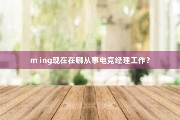 m ing现在在哪从事电竞经理工作？