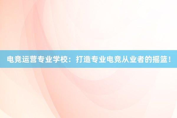 电竞运营专业学校：打造专业电竞从业者的摇篮！