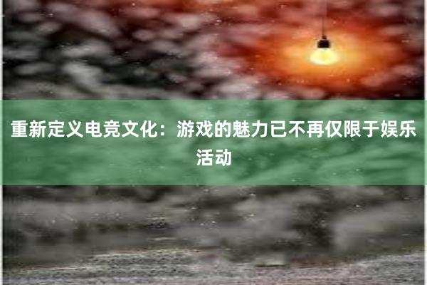 重新定义电竞文化：游戏的魅力已不再仅限于娱乐活动