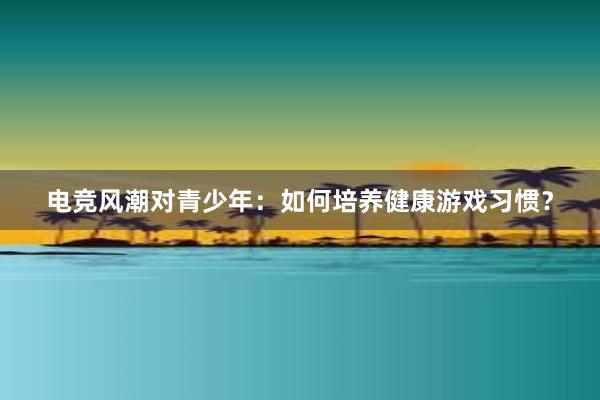 电竞风潮对青少年：如何培养健康游戏习惯？