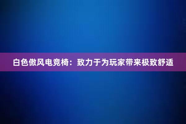 白色傲风电竞椅：致力于为玩家带来极致舒适