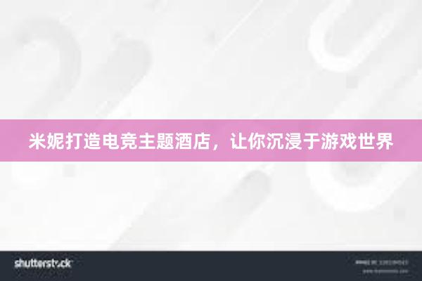 米妮打造电竞主题酒店，让你沉浸于游戏世界