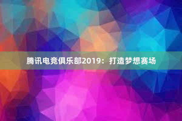 腾讯电竞俱乐部2019：打造梦想赛场