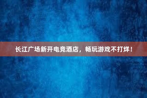 长江广场新开电竞酒店，畅玩游戏不打烊！